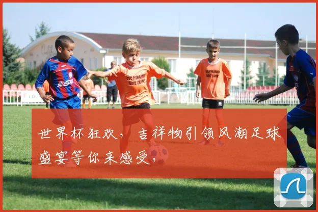世界杯狂欢，吉祥物引领风潮足球盛宴等你来感受，