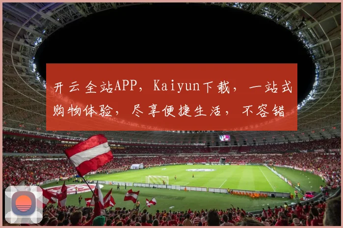 开云全站APP，Kaiyun下载，一站式购物体验，尽享便捷生活，不容错过