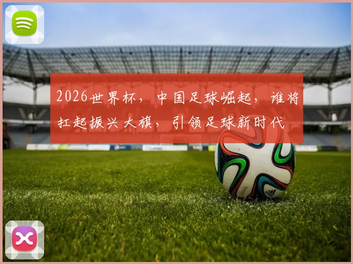 2026世界杯，中国足球崛起，谁将扛起振兴大旗，引领足球新时代