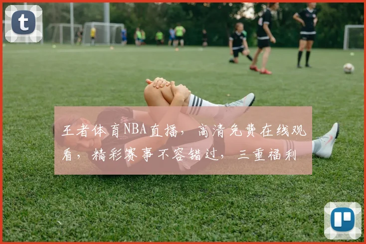王者体育NBA直播，高清免费在线观看，精彩赛事不容错过，三重福利等你来
